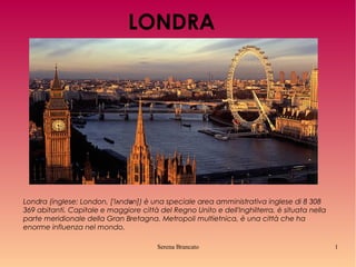 LONDRA

Londra (inglese: London, [ˈlʌndən]) è una speciale area amministrativa inglese di 8 308
369 abitanti. Capitale e maggiore città del Regno Unito e dell'Inghilterra, è situata nella
parte meridionale della Gran Bretagna. Metropoli multietnica, è una città che ha
enorme influenza nel mondo.
Serena Brancato

1

 