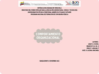 REPÚBLICA BOLIVARIANA DE VENEZUELA
MINISTERIO DEL PODER POPULAR PARA LA EDUCACIÓN UNIVERSITARIA, CIENCIA Y TECNOLOGÍA
UNIVERSIDAD POLITÉCNICA TERRITORIAL ANDRÉS ELOY BLANCO (UPTAEB)
PROGRAMA NACIONAL DE FORMACIÓN DE CONTADURÍA PÚBLICA
Autores:
Anays S. Ochoa.
Brancelys A. Gil. S
Emilio Y. Aguilar. F
José. D. Lucena. Rincones
Barquisimeto, NOVIEMBRE 2023
COMPORTAMIENTO
ORGANIZACIONAL
 