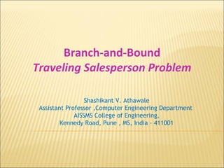 Branch-and-Bound
Traveling Salesperson Problem
Shashikant V. Athawale
Assistant Professor ,Computer Engineering Department
AISSMS College of Engineering,
Kennedy Road, Pune , MS, India - 411001
 