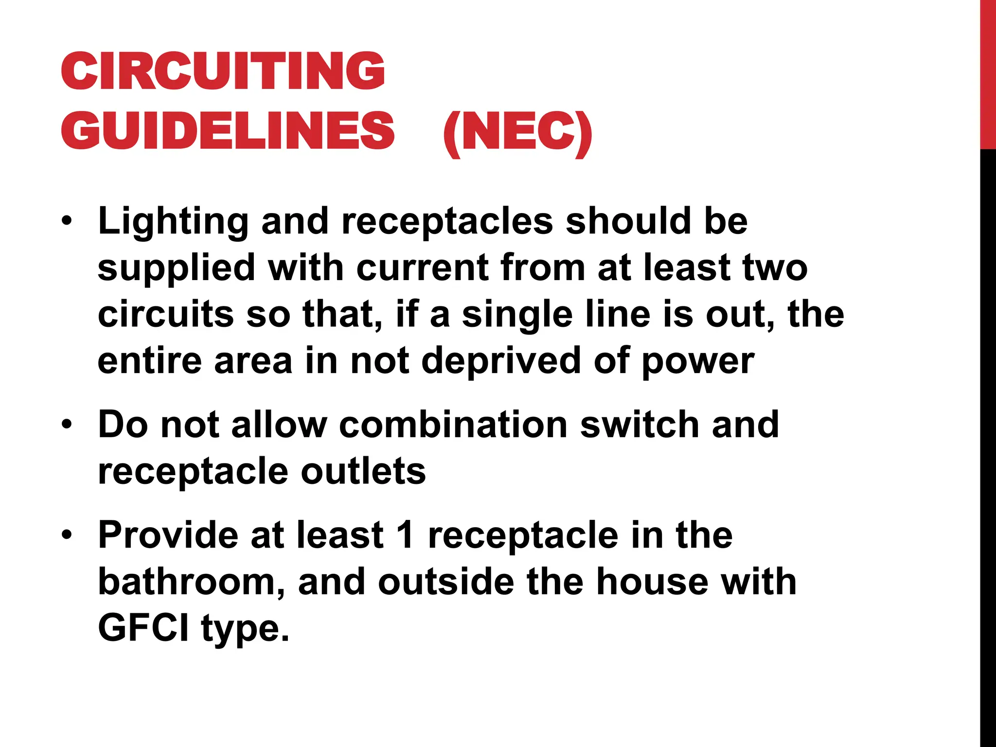 • Lighting and receptacles should be
supplied with current from at least two
circuits so that, if a single line is out, the
entire area in not deprived of power
• Do not allow combination switch and
receptacle outlets
• Provide at least 1 receptacle in the
bathroom, and outside the house with
GFCI type.
CIRCUITING
GUIDELINES (NEC)
 