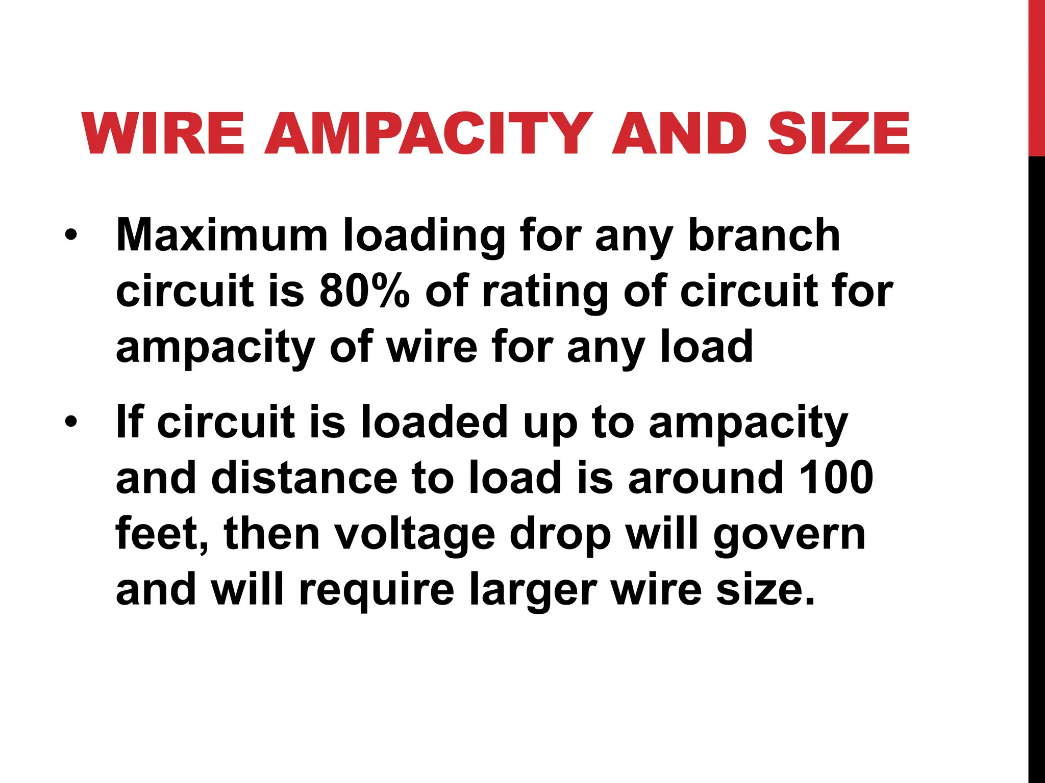 WIRE AMPACITY AND SIZE
• Maximum loading for any branch
circuit is 80% of rating of circuit for
ampacity of wire for any load
• If circuit is loaded up to ampacity
and distance to load is around 100
feet, then voltage drop will govern
and will require larger wire size.
 