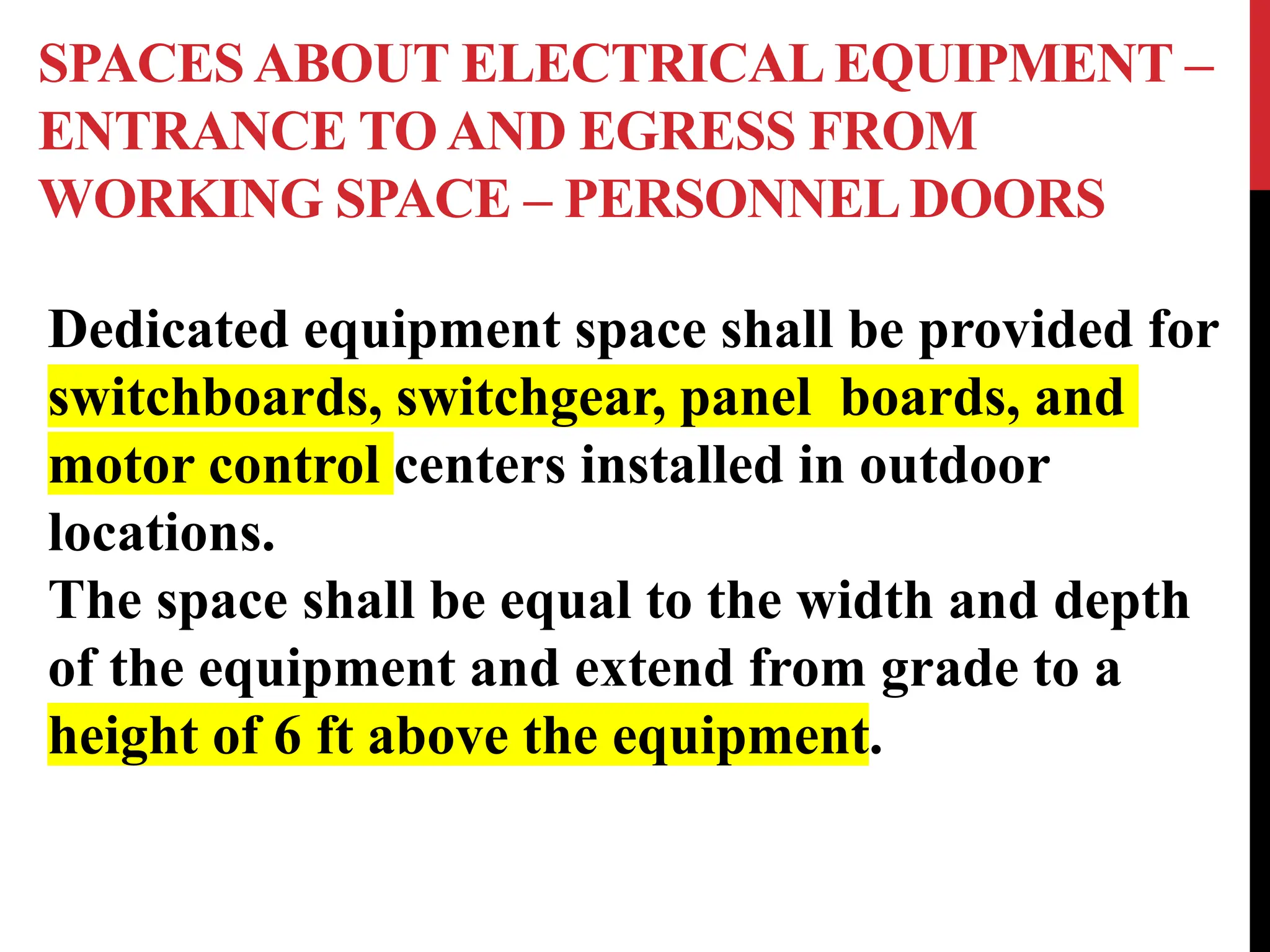 SPACES ABOUT ELECTRICAL EQUIPMENT –
ENTRANCE TO AND EGRESS FROM
WORKING SPACE – PERSONNELDOORS
Dedicated equipment space shall be provided for
switchboards, switchgear, panel boards, and
motor control centers installed in outdoor
locations.
The space shall be equal to the width and depth
of the equipment and extend from grade to a
height of 6 ft above the equipment.
 