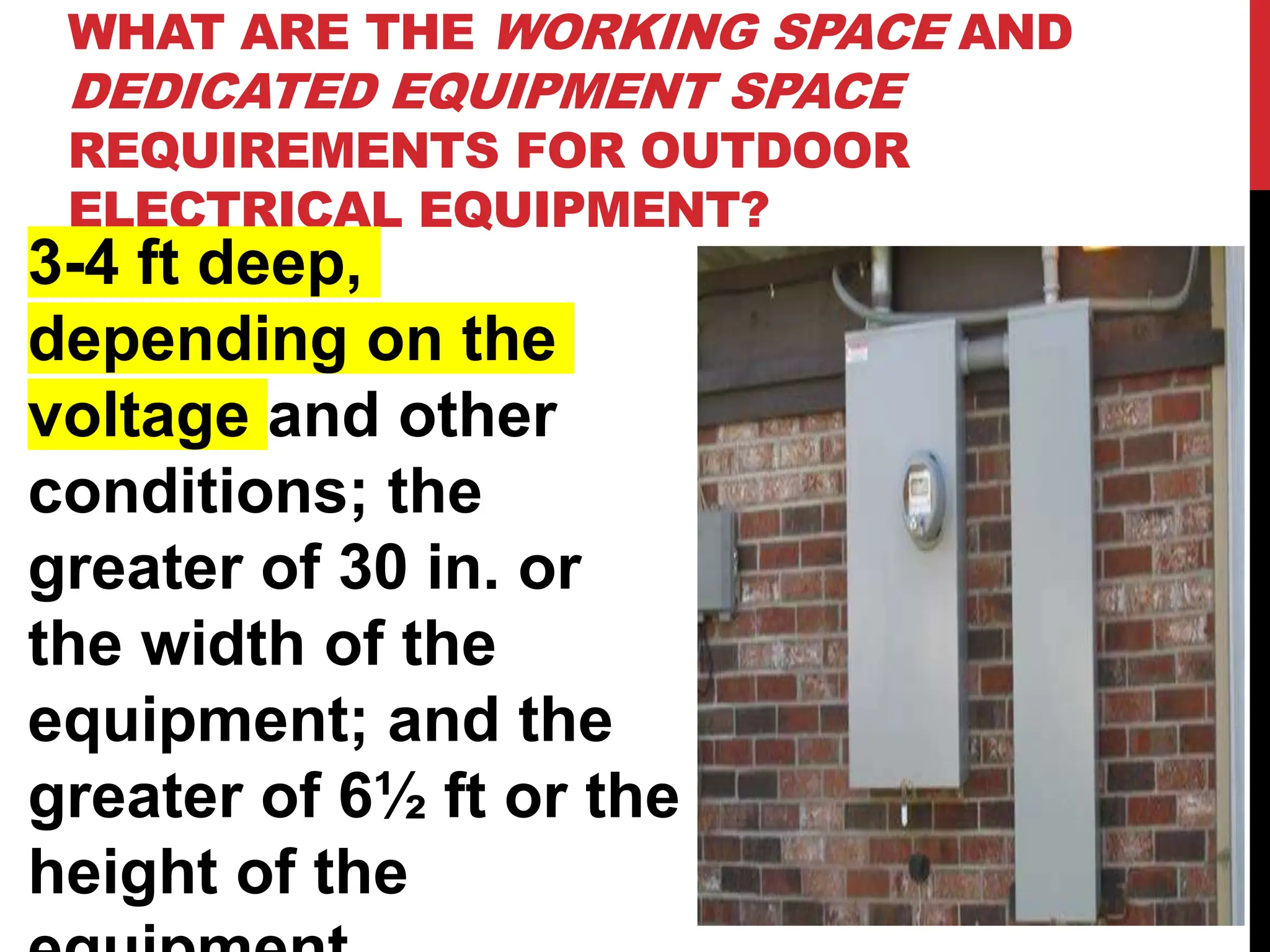 WHAT ARE THE WORKING SPACE AND
DEDICATED EQUIPMENT SPACE
REQUIREMENTS FOR OUTDOOR
ELECTRICAL EQUIPMENT?
3-4 ft deep,
depending on the
voltage and other
conditions; the
greater of 30 in. or
the width of the
equipment; and the
greater of 6½ ft or the
height of the
 