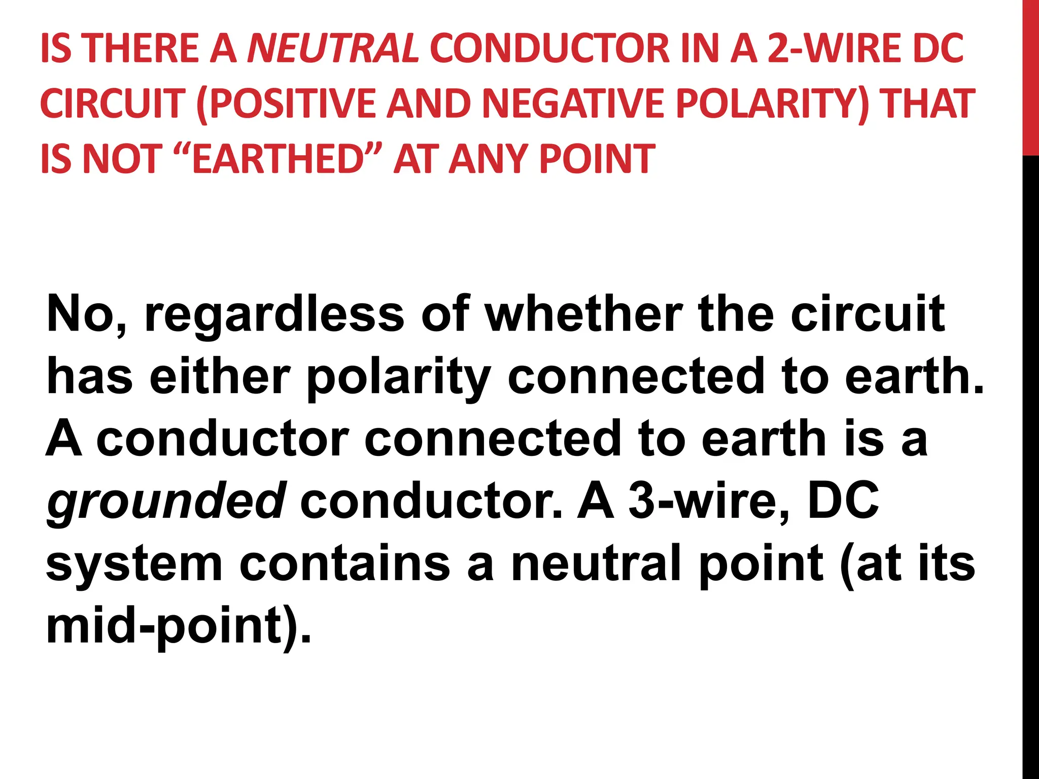 IS THERE A NEUTRAL CONDUCTOR IN A 2-WIRE DC
CIRCUIT (POSITIVE AND NEGATIVE POLARITY) THAT
IS NOT “EARTHED” AT ANY POINT
No, regardless of whether the circuit
has either polarity connected to earth.
A conductor connected to earth is a
grounded conductor. A 3-wire, DC
system contains a neutral point (at its
mid-point).
 