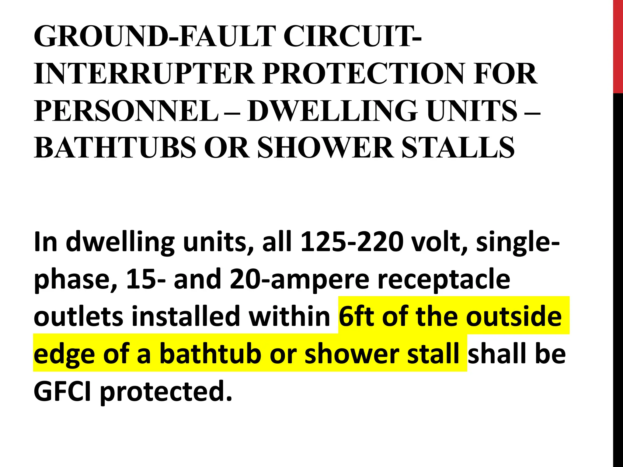 GROUND-FAULT CIRCUIT-
INTERRUPTER PROTECTION FOR
PERSONNEL – DWELLING UNITS –
BATHTUBS OR SHOWER STALLS
In dwelling units, all 125-220 volt, single-
phase, 15- and 20-ampere receptacle
outlets installed within 6ft of the outside
edge of a bathtub or shower stall shall be
GFCI protected.
 