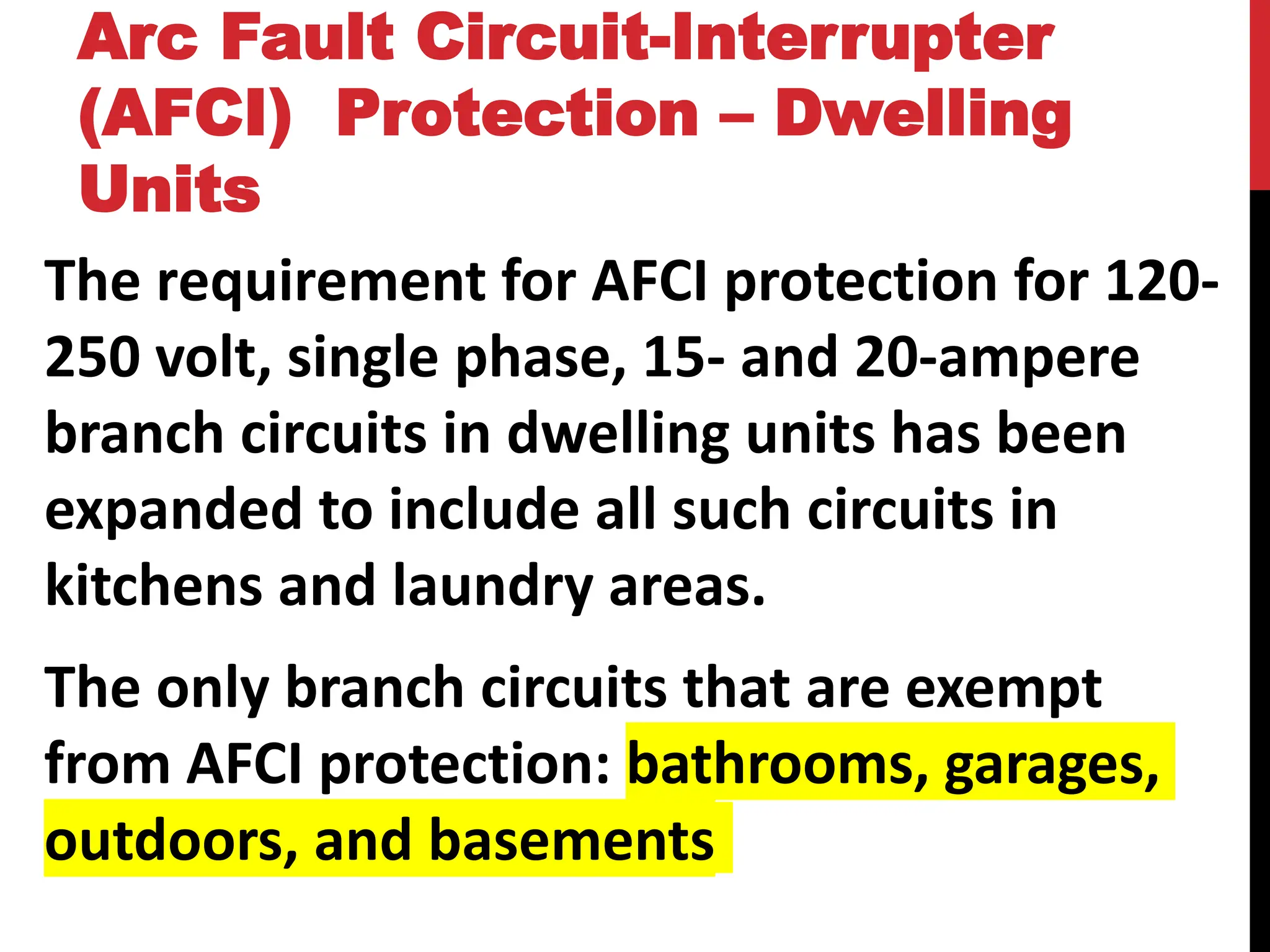 The requirement for AFCI protection for 120-
250 volt, single phase, 15- and 20-ampere
branch circuits in dwelling units has been
expanded to include all such circuits in
kitchens and laundry areas.
The only branch circuits that are exempt
from AFCI protection: bathrooms, garages,
outdoors, and basements
Arc Fault Circuit-Interrupter
(AFCI) Protection – Dwelling
Units
 