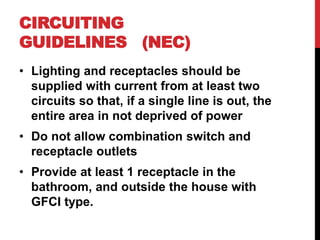 • Lighting and receptacles should be
supplied with current from at least two
circuits so that, if a single line is out, the
entire area in not deprived of power
• Do not allow combination switch and
receptacle outlets
• Provide at least 1 receptacle in the
bathroom, and outside the house with
GFCI type.
CIRCUITING
GUIDELINES (NEC)
 