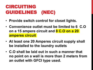 • Provide switch control for closet lights.
• Convenience outlet must be limited to 6 C.O
on a 15 ampere circuit and 8 C.O on a 20
amperes circuit
• At least one 20 Amperes circuit supply shall
be installed to the laundry outlets
• C.O shall be laid out in such a manner that
no point on a wall is more than 2 meters from
an outlet with GFCI type used.
CIRCUITING
GUIDELINES (NEC)
 