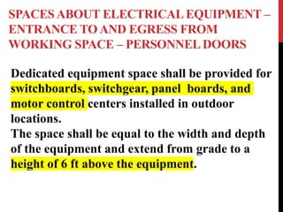 SPACES ABOUT ELECTRICAL EQUIPMENT –
ENTRANCE TO AND EGRESS FROM
WORKING SPACE – PERSONNELDOORS
Dedicated equipment space shall be provided for
switchboards, switchgear, panel boards, and
motor control centers installed in outdoor
locations.
The space shall be equal to the width and depth
of the equipment and extend from grade to a
height of 6 ft above the equipment.
 