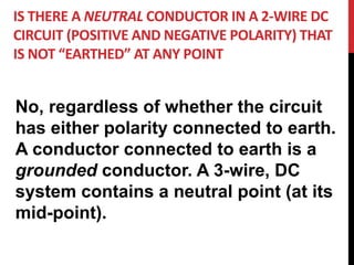 IS THERE A NEUTRAL CONDUCTOR IN A 2-WIRE DC
CIRCUIT (POSITIVE AND NEGATIVE POLARITY) THAT
IS NOT “EARTHED” AT ANY POINT
No, regardless of whether the circuit
has either polarity connected to earth.
A conductor connected to earth is a
grounded conductor. A 3-wire, DC
system contains a neutral point (at its
mid-point).
 