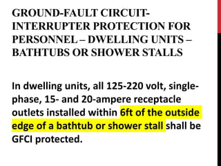 GROUND-FAULT CIRCUIT-
INTERRUPTER PROTECTION FOR
PERSONNEL – DWELLING UNITS –
BATHTUBS OR SHOWER STALLS
In dwelling units, all 125-220 volt, single-
phase, 15- and 20-ampere receptacle
outlets installed within 6ft of the outside
edge of a bathtub or shower stall shall be
GFCI protected.
 