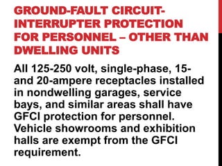 GROUND-FAULT CIRCUIT-
INTERRUPTER PROTECTION
FOR PERSONNEL – OTHER THAN
DWELLING UNITS
All 125-250 volt, single-phase, 15-
and 20-ampere receptacles installed
in nondwelling garages, service
bays, and similar areas shall have
GFCI protection for personnel.
Vehicle showrooms and exhibition
halls are exempt from the GFCI
requirement.
 