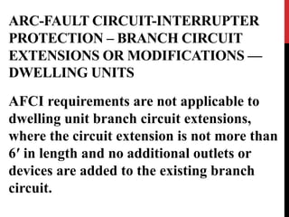 ARC-FAULT CIRCUIT-INTERRUPTER
PROTECTION – BRANCH CIRCUIT
EXTENSIONS OR MODIFICATIONS —
DWELLING UNITS
AFCI requirements are not applicable to
dwelling unit branch circuit extensions,
where the circuit extension is not more than
6′ in length and no additional outlets or
devices are added to the existing branch
circuit.
 