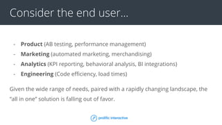 Consider the end user...
- Product (AB testing, performance management)
- Marketing (automated marketing, merchandising)
- Analytics (KPI reporting, behavioral analysis, BI integrations)
- Engineering (Code efficiency, load times)
Given the wide range of needs, paired with a rapidly changing landscape, the
“all in one” solution is falling out of favor.
 