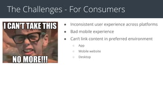 The Challenges - For Consumers
● Inconsistent user experience across platforms
● Bad mobile experience
● Can’t link content in preferred environment
○ App
○ Mobile website
○ Desktop
 
