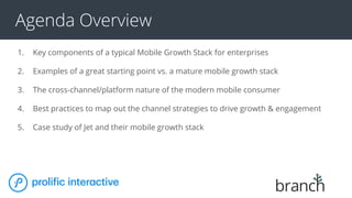 Agenda Overview
1. Key components of a typical Mobile Growth Stack for enterprises
2. Examples of a great starting point vs. a mature mobile growth stack
3. The cross-channel/platform nature of the modern mobile consumer
4. Best practices to map out the channel strategies to drive growth & engagement
5. Case study of Jet and their mobile growth stack
 