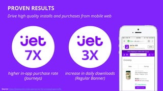 Source: https://blog.branch.io/jet-app-banner-for-increased-app-traffic
increase in daily downloads
(Regular Banner)
PROVEN RESULTS
Drive high quality installs and purchases from mobile web
3X7X
higher in-app purchase rate
(Journeys)
 
