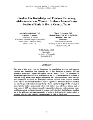 NATIONAL FORUM OF MULTICULTURAL ISSUES JOURNAL
VOLUME 6, NUMBER 1, 2009
1
Condom Use Knowledge and Condom Use among
African-American Women: Evidence from a Cross-
Sectional Study in Harris County, Texas
Angela Branch-Vital, PhD
Assistant Professor
Department of Health
Whitlowe R. Green College of education
Prairie View A&M University
Prairie View, TX
Maria Fernandez, PhD
Micheal Ross, PhD, MPH, DrMedSc
Wenyaw Chan, PhD
Professors
School of Public Health
University of Texas Health Science Center
Harris County, TX
Willie Smith, MED
Instructor
University of Louisville
Louisville, KY
ABSTRACT
The aim of this study was to determine the association between self-reported
condom use knowledge and condom use at last intercourse among African-
American women (≥ 18 years of age) in Harris County, Texas. The Condom Use
Assessment Questionnaire was administered to 297 African-American women in
Harris County, Texas, from August-November 2007. Chi-square and T-test statistics
were conducted to assess the difference between condom users and non condom
users. It was determined that there was no significant difference between condom
use knowledge and condom use (p=0.27). Based on the findings of this study, it is
important to further understand other risk factors (i.e. substance abuse, lack of
awareness of HIV serostatus, sexually transmitted diseases, socioeconomic issues
and homophobia and concealment of homosexual behavior) that influence condom
use in the African-American community in order to design effective interventions to
promote safer sex, and thereby, reduce the rate of HIV in this group.
 