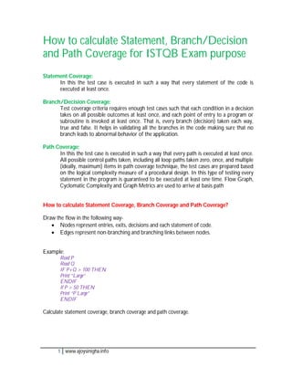How to calculate Statement, Branch/Decision
and Path Coverage for ISTQB Exam purpose
Statement Coverage:
      In this the test case is executed in such a way that every statement of the code is
      executed at least once.

Branch/Decision Coverage:
      Test coverage criteria requires enough test cases such that each condition in a decision
      takes on all possible outcomes at least once, and each point of entry to a program or
      subroutine is invoked at least once. That is, every branch (decision) taken each way,
      true and false. It helps in validating all the branches in the code making sure that no
      branch leads to abnormal behavior of the application.

Path Coverage:
      In this the test case is executed in such a way that every path is executed at least once.
      All possible control paths taken, including all loop paths taken zero, once, and multiple
      (ideally, maximum) items in path coverage technique, the test cases are prepared based
      on the logical complexity measure of a procedural design. In this type of testing every
      statement in the program is guaranteed to be executed at least one time. Flow Graph,
      Cyclomatic Complexity and Graph Metrics are used to arrive at basis path


How to calculate Statement Coverage, Branch Coverage and Path Coverage?

Draw the flow in the following way-
    Nodes represent entries, exits, decisions and each statement of code.
    Edges represent non-branching and branching links between nodes.


Example:
       Read P
       Read Q
       IF P+Q > 100 THEN
       Print “Large”
       ENDIF
       If P > 50 THEN
       Print “P Large”
       ENDIF

Calculate statement coverage, branch coverage and path coverage.




      1 www.ajoysinigha.info
 