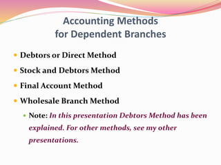 Accounting Methods
for Dependent Branches
 Debtors or Direct Method
 Stock and Debtors Method
 Final Account Method
 Wholesale Branch Method
 Note: In this presentation Debtors Method has been
explained. For other methods, see my other
presentations.
 