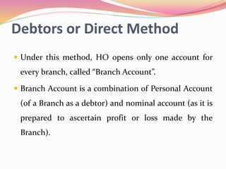 Debtors or Direct Method
 Under this method, HO opens only one account for
every branch, called “Branch Account”.
 Branch Account is a combination of Personal Account
(of a Branch as a debtor) and nominal account (as it is
prepared to ascertain profit or loss made by the
Branch).
 