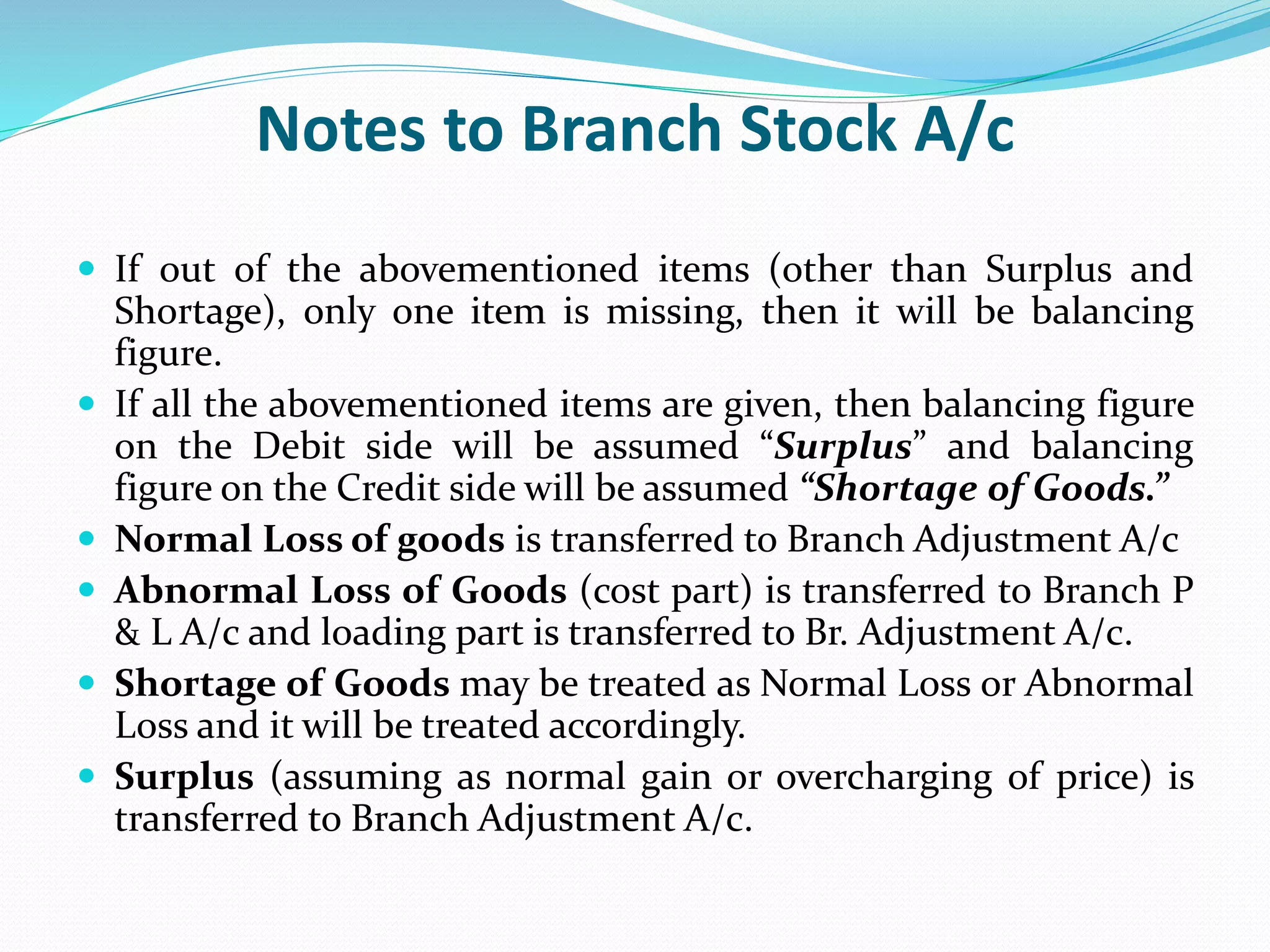 Notes to Branch Stock A/c
 If out of the abovementioned items (other than Surplus and
Shortage), only one item is missing, then it will be balancing
figure.
 If all the abovementioned items are given, then balancing figure
on the Debit side will be assumed “Surplus” and balancing
figure on the Credit side will be assumed “Shortage of Goods.”
 Normal Loss of goods is transferred to Branch Adjustment A/c
 Abnormal Loss of Goods (cost part) is transferred to Branch P
& L A/c and loading part is transferred to Br. Adjustment A/c.
 Shortage of Goods may be treated as Normal Loss or Abnormal
Loss and it will be treated accordingly.
 Surplus (assuming as normal gain or overcharging of price) is
transferred to Branch Adjustment A/c.
 