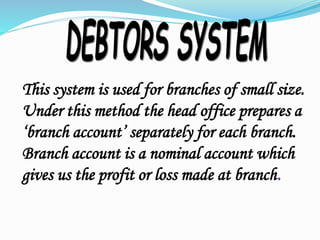 This system is used for branches of small size.
Under this method the head office prepares a
‘branch account’ separately for each branch.
Branch account is a nominal account which
gives us the profit or loss made at branch.
 