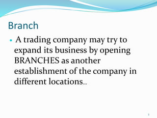 Branch
 A trading company may try to
expand its business by opening
BRANCHES as another
establishment of the company in
different locations…
3
 