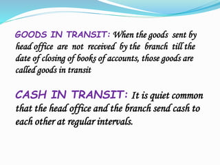 GOODS IN TRANSIT: When the goods sent by
head office are not received by the branch till the
date of closing of books of accounts, those goods are
called goods in transit
CASH IN TRANSIT: It is quiet common
that the head office and the branch send cash to
each other at regular intervals.
 
