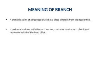 MEANING OF BRANCH
• A branch is a unit of a business located at a place different from the head office.
• It performs business activities such as sales, customer service and collection of
money on behalf of the head office.
 