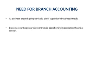 NEED FOR BRANCH ACCOUNTING
• As business expands geographically, direct supervision becomes difficult.
• Branch accounting ensures decentralised operations with centralised financial
control.
 