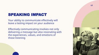 SPEAKING IMPACT
Your ability to communicate effectively will
leave a lasting impact on your audience
Effectively communicating involves not only
delivering a message but also resonating with
the experiences, values, and emotions of
those listening
17
 
