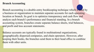 Branch Accounting
Branch accounting is a double-entry bookkeeping technique which is used by
a business or organization to maintain separate accounts for each operating
location or branch. Its goal is to optimize transparency and cash flow and
analyze each branch’s performance and financial standing. In a branch
accounting system, branches create separate balance sheets, trial balances,
and profit and loss account statements.
Balance accounts are typically found in multinational organizations,
geographically dispersed companies, and chain operators. However, after
keeping their books, the branches send them to their head office to combine
them with other units.
 