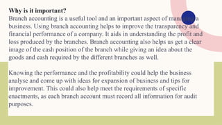 Why is it important?
Branch accounting is a useful tool and an important aspect of managing a
business. Using branch accounting helps to improve the transparency and
financial performance of a company. It aids in understanding the profit and
loss produced by the branches. Branch accounting also helps us get a clear
image of the cash position of the branch while giving an idea about the
goods and cash required by the different branches as well.
Knowing the performance and the profitability could help the business
analyse and come up with ideas for expansion of business and tips for
improvement. This could also help meet the requirements of specific
enactments, as each branch account must record all information for audit
purposes.
 
