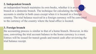 2. Independent branch
an independent branch maintains its own books, whether it is an overseas
branch or a domestic branch. The technique for calculating the branch
accounts is similar in both cases except when it is located in a foreign
country. The trial balance received in a foreign currency will be converted
to the currency of the country where the head office is located.
3. Foreign branch
the accounting process is similar to that of a home branch. However, in this
case, converting the trial account balance to the home currency is a must.
Entries will be issued for transit goods and transit cash after reviewing the
trial balance receipt.
 
