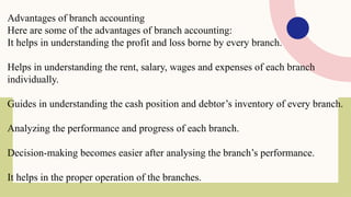 Advantages of branch accounting
Here are some of the advantages of branch accounting:
It helps in understanding the profit and loss borne by every branch.
Helps in understanding the rent, salary, wages and expenses of each branch
individually.
Guides in understanding the cash position and debtor’s inventory of every branch.
Analyzing the performance and progress of each branch.
Decision-making becomes easier after analysing the branch’s performance.
It helps in the proper operation of the branches.
 