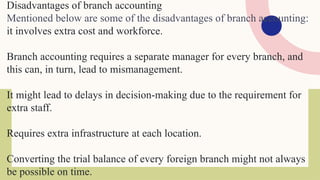 Disadvantages of branch accounting
Mentioned below are some of the disadvantages of branch accounting:
it involves extra cost and workforce.
Branch accounting requires a separate manager for every branch, and
this can, in turn, lead to mismanagement.
It might lead to delays in decision-making due to the requirement for
extra staff.
Requires extra infrastructure at each location.
Converting the trial balance of every foreign branch might not always
be possible on time.
 