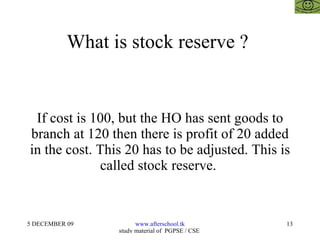 What is stock reserve ?  If cost is 100, but the HO has sent goods to branch at 120 then there is profit of 20 added in the cost. This 20 has to be adjusted. This is called stock reserve.  