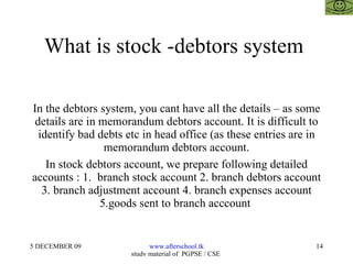 What is stock -debtors system  In the debtors system, you cant have all the details – as some details are in memorandum debtors account. It is difficult to identify bad debts etc in head office (as these entries are in memorandum debtors account. In stock debtors account, we prepare following detailed accounts : 1.  branch stock account 2. branch debtors account 3. branch adjustment account 4. branch expenses account 5.goods sent to branch acccount  