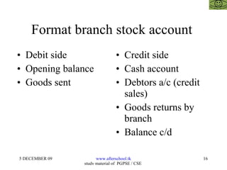 Format branch stock account  Debit side Opening balance  Goods sent  Credit side  Cash account  Debtors a/c (credit sales)  Goods returns by branch Balance c/d 
