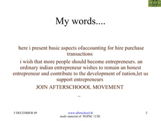 My words.... here i present basic aspects ofaccounting for hire purchase transactions  i wish that more people should become entrepreneurs. an ordinary indian entrepreneur wishes to remain an honest entrepreneur and contribute to the development of nation,let us support entrepreneurs  JOIN AFTERSCHOOOL MOVEMENT  ..  