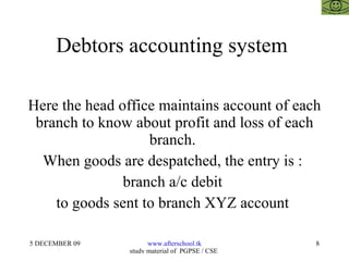 Debtors accounting system  Here the head office maintains account of each branch to know about profit and loss of each branch.  When goods are despatched, the entry is :  branch a/c debit  to goods sent to branch XYZ account  