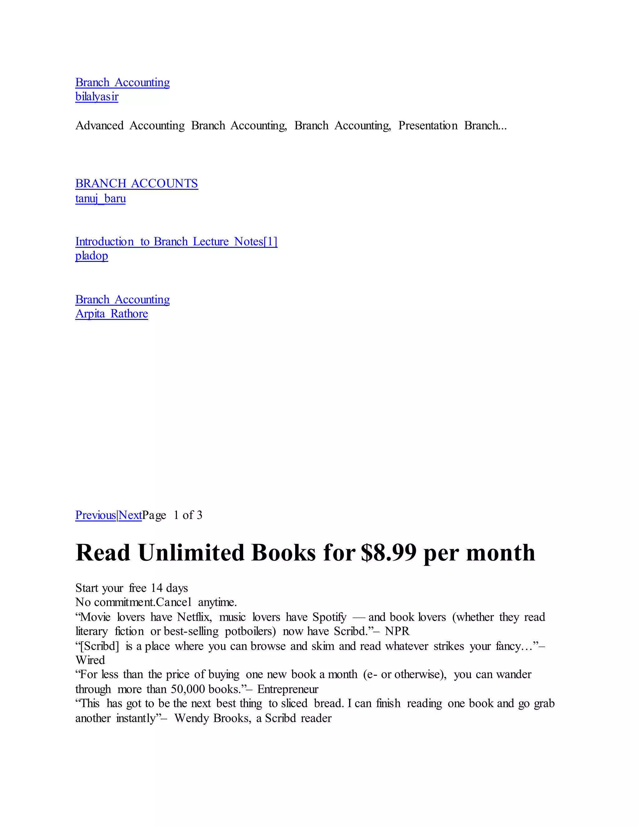 Branch Accounting
bilalyasir
Advanced Accounting Branch Accounting, Branch Accounting, Presentation Branch...
BRANCH ACCOUNTS
tanuj_baru
Introduction to Branch Lecture Notes[1]
pladop
Branch Accounting
Arpita Rathore
Previous|NextPage 1 of 3
Read Unlimited Books for $8.99 per month
Start your free 14 days
No commitment.Cancel anytime.
“Movie lovers have Netflix, music lovers have Spotify — and book lovers (whether they read
literary fiction or best-selling potboilers) now have Scribd.”– NPR
“[Scribd] is a place where you can browse and skim and read whatever strikes your fancy…”–
Wired
“For less than the price of buying one new book a month (e- or otherwise), you can wander
through more than 50,000 books.”– Entrepreneur
“This has got to be the next best thing to sliced bread. I can finish reading one book and go grab
another instantly”– Wendy Brooks, a Scribd reader
 
