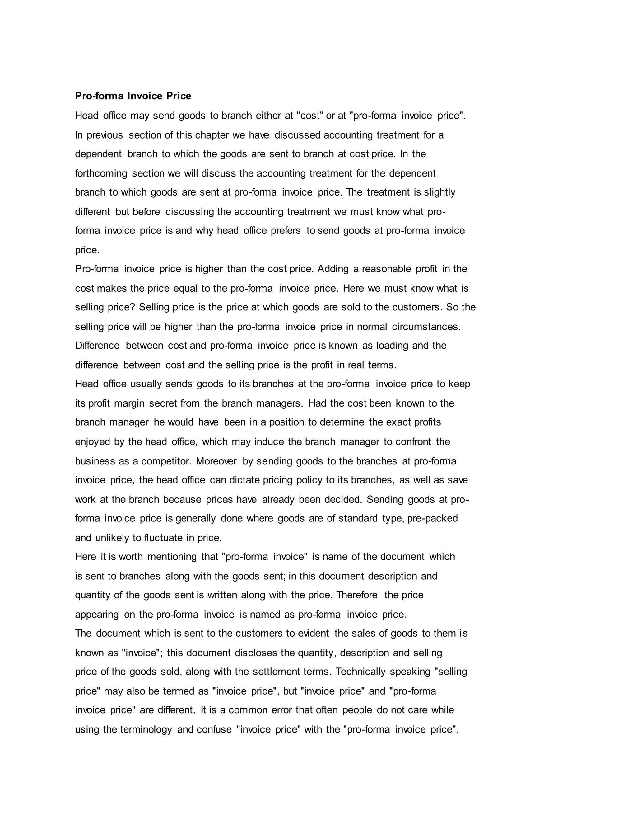 Pro-forma Invoice Price
Head office may send goods to branch either at "cost" or at "pro-forma invoice price".
In previous section of this chapter we have discussed accounting treatment for a
dependent branch to which the goods are sent to branch at cost price. In the
forthcoming section we will discuss the accounting treatment for the dependent
branch to which goods are sent at pro-forma invoice price. The treatment is slightly
different but before discussing the accounting treatment we must know what pro-
forma invoice price is and why head office prefers to send goods at pro-forma invoice
price.
Pro-forma invoice price is higher than the cost price. Adding a reasonable profit in the
cost makes the price equal to the pro-forma invoice price. Here we must know what is
selling price? Selling price is the price at which goods are sold to the customers. So the
selling price will be higher than the pro-forma invoice price in normal circumstances.
Difference between cost and pro-forma invoice price is known as loading and the
difference between cost and the selling price is the profit in real terms.
Head office usually sends goods to its branches at the pro-forma invoice price to keep
its profit margin secret from the branch managers. Had the cost been known to the
branch manager he would have been in a position to determine the exact profits
enjoyed by the head office, which may induce the branch manager to confront the
business as a competitor. Moreover by sending goods to the branches at pro-forma
invoice price, the head office can dictate pricing policy to its branches, as well as save
work at the branch because prices have already been decided. Sending goods at pro-
forma invoice price is generally done where goods are of standard type, pre-packed
and unlikely to fluctuate in price.
Here it is worth mentioning that "pro-forma invoice" is name of the document which
is sent to branches along with the goods sent; in this document description and
quantity of the goods sent is written along with the price. Therefore the price
appearing on the pro-forma invoice is named as pro-forma invoice price.
The document which is sent to the customers to evident the sales of goods to them is
known as "invoice"; this document discloses the quantity, description and selling
price of the goods sold, along with the settlement terms. Technically speaking "selling
price" may also be termed as "invoice price", but "invoice price" and "pro-forma
invoice price" are different. It is a common error that often people do not care while
using the terminology and confuse "invoice price" with the "pro-forma invoice price".
 