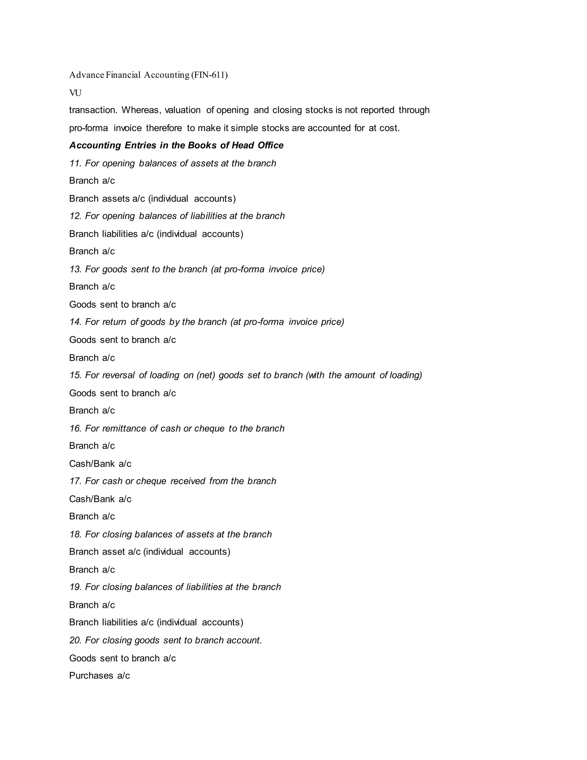 Advance Financial Accounting (FIN-611)
VU
transaction. Whereas, valuation of opening and closing stocks is not reported through
pro-forma invoice therefore to make it simple stocks are accounted for at cost.
Accounting Entries in the Books of Head Office
11. For opening balances of assets at the branch
Branch a/c
Branch assets a/c (individual accounts)
12. For opening balances of liabilities at the branch
Branch liabilities a/c (individual accounts)
Branch a/c
13. For goods sent to the branch (at pro-forma invoice price)
Branch a/c
Goods sent to branch a/c
14. For return of goods by the branch (at pro-forma invoice price)
Goods sent to branch a/c
Branch a/c
15. For reversal of loading on (net) goods set to branch (with the amount of loading)
Goods sent to branch a/c
Branch a/c
16. For remittance of cash or cheque to the branch
Branch a/c
Cash/Bank a/c
17. For cash or cheque received from the branch
Cash/Bank a/c
Branch a/c
18. For closing balances of assets at the branch
Branch asset a/c (individual accounts)
Branch a/c
19. For closing balances of liabilities at the branch
Branch a/c
Branch liabilities a/c (individual accounts)
20. For closing goods sent to branch account.
Goods sent to branch a/c
Purchases a/c
 