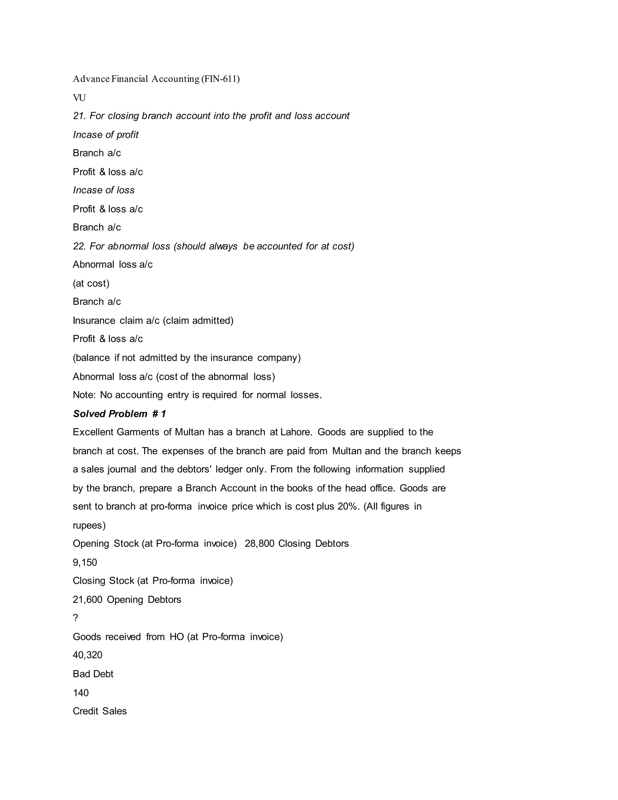 Advance Financial Accounting (FIN-611)
VU
21. For closing branch account into the profit and loss account
Incase of profit
Branch a/c
Profit & loss a/c
Incase of loss
Profit & loss a/c
Branch a/c
22. For abnormal loss (should always be accounted for at cost)
Abnormal loss a/c
(at cost)
Branch a/c
Insurance claim a/c (claim admitted)
Profit & loss a/c
(balance if not admitted by the insurance company)
Abnormal loss a/c (cost of the abnormal loss)
Note: No accounting entry is required for normal losses.
Solved Problem # 1
Excellent Garments of Multan has a branch at Lahore. Goods are supplied to the
branch at cost. The expenses of the branch are paid from Multan and the branch keeps
a sales journal and the debtors' ledger only. From the following information supplied
by the branch, prepare a Branch Account in the books of the head office. Goods are
sent to branch at pro-forma invoice price which is cost plus 20%. (All figures in
rupees)
Opening Stock (at Pro-forma invoice) 28,800 Closing Debtors
9,150
Closing Stock (at Pro-forma invoice)
21,600 Opening Debtors
?
Goods received from HO (at Pro-forma invoice)
40,320
Bad Debt
140
Credit Sales
 