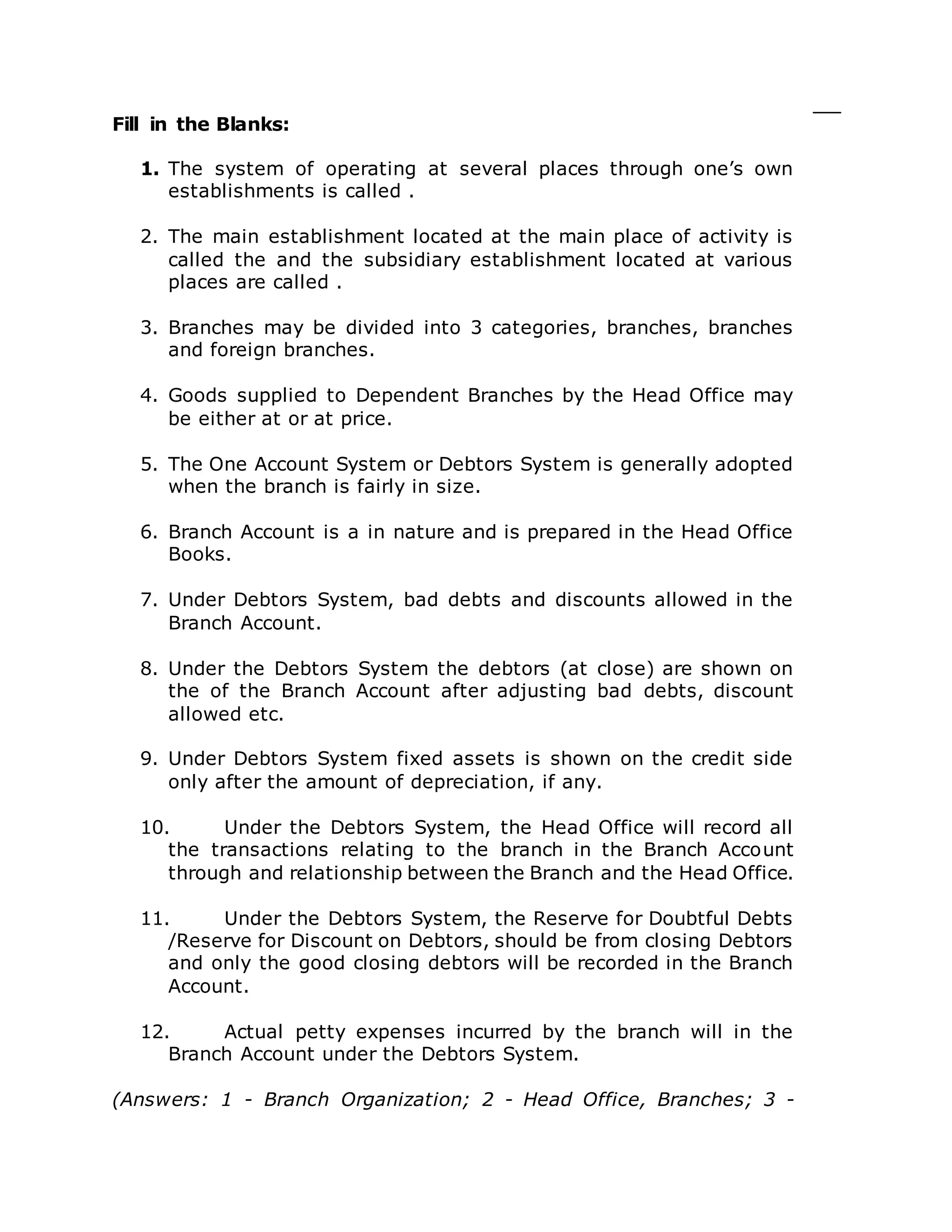 Fill in the Blanks:
1. The system of operating at several places through one’s own
establishments is called .
2. The main establishment located at the main place of activity is
called the and the subsidiary establishment located at various
places are called .
3. Branches may be divided into 3 categories, branches, branches
and foreign branches.
4. Goods supplied to Dependent Branches by the Head Office may
be either at or at price.
5. The One Account System or Debtors System is generally adopted
when the branch is fairly in size.
6. Branch Account is a in nature and is prepared in the Head Office
Books.
7. Under Debtors System, bad debts and discounts allowed in the
Branch Account.
8. Under the Debtors System the debtors (at close) are shown on
the of the Branch Account after adjusting bad debts, discount
allowed etc.
9. Under Debtors System fixed assets is shown on the credit side
only after the amount of depreciation, if any.
10. Under the Debtors System, the Head Office will record all
the transactions relating to the branch in the Branch Account
through and relationship between the Branch and the Head Office.
11. Under the Debtors System, the Reserve for Doubtful Debts
/Reserve for Discount on Debtors, should be from closing Debtors
and only the good closing debtors will be recorded in the Branch
Account.
12. Actual petty expenses incurred by the branch will in the
Branch Account under the Debtors System.
(Answers: 1 - Branch Organization; 2 - Head Office, Branches; 3 -
 