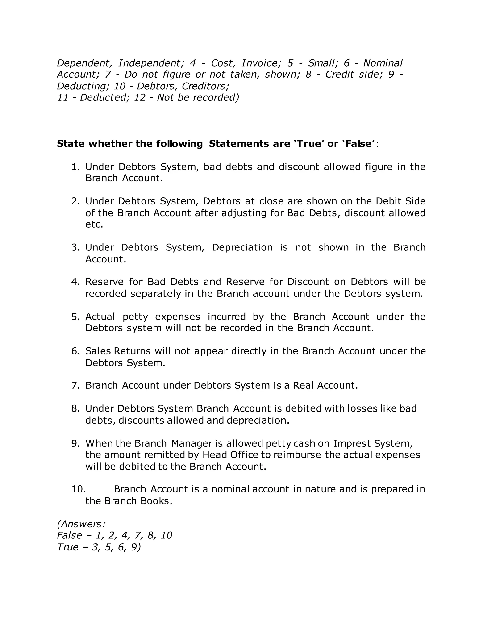 Dependent, Independent; 4 - Cost, Invoice; 5 - Small; 6 - Nominal
Account; 7 - Do not figure or not taken, shown; 8 - Credit side; 9 -
Deducting; 10 - Debtors, Creditors;
11 - Deducted; 12 - Not be recorded)
State whether the following Statements are ‘True’ or ‘False’:
1. Under Debtors System, bad debts and discount allowed figure in the
Branch Account.
2. Under Debtors System, Debtors at close are shown on the Debit Side
of the Branch Account after adjusting for Bad Debts, discount allowed
etc.
3. Under Debtors System, Depreciation is not shown in the Branch
Account.
4. Reserve for Bad Debts and Reserve for Discount on Debtors will be
recorded separately in the Branch account under the Debtors system.
5. Actual petty expenses incurred by the Branch Account under the
Debtors system will not be recorded in the Branch Account.
6. Sales Returns will not appear directly in the Branch Account under the
Debtors System.
7. Branch Account under Debtors System is a Real Account.
8. Under Debtors System Branch Account is debited with losses like bad
debts, discounts allowed and depreciation.
9. When the Branch Manager is allowed petty cash on Imprest System,
the amount remitted by Head Office to reimburse the actual expenses
will be debited to the Branch Account.
10. Branch Account is a nominal account in nature and is prepared in
the Branch Books.
(Answers:
False – 1, 2, 4, 7, 8, 10
True – 3, 5, 6, 9)
 