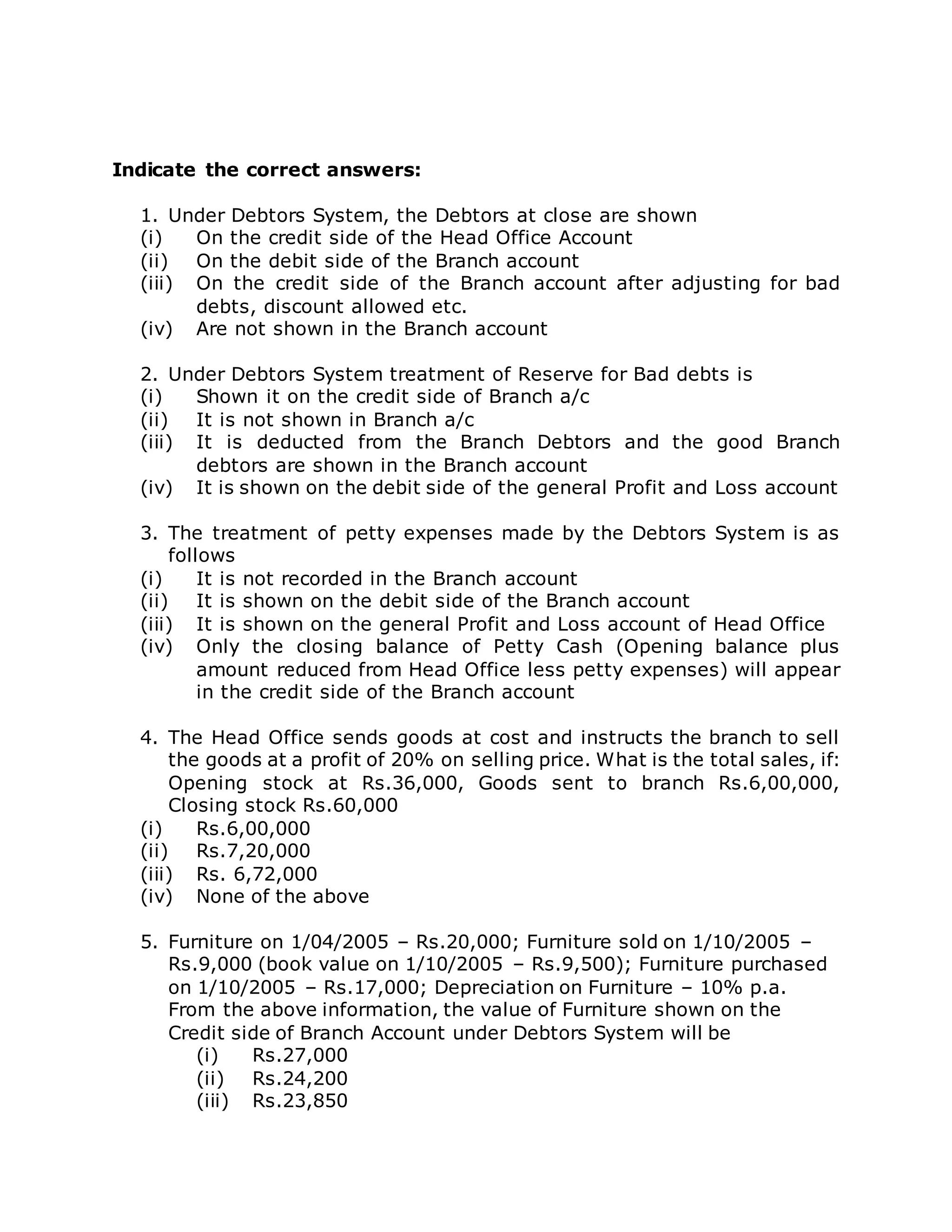 Indicate the correct answers:
1. Under Debtors System, the Debtors at close are shown
(i) On the credit side of the Head Office Account
(ii) On the debit side of the Branch account
(iii) On the credit side of the Branch account after adjusting for bad
debts, discount allowed etc.
(iv) Are not shown in the Branch account
2. Under Debtors System treatment of Reserve for Bad debts is
(i) Shown it on the credit side of Branch a/c
(ii) It is not shown in Branch a/c
(iii) It is deducted from the Branch Debtors and the good Branch
debtors are shown in the Branch account
(iv) It is shown on the debit side of the general Profit and Loss account
3. The treatment of petty expenses made by the Debtors System is as
follows
(i) It is not recorded in the Branch account
(ii) It is shown on the debit side of the Branch account
(iii) It is shown on the general Profit and Loss account of Head Office
(iv) Only the closing balance of Petty Cash (Opening balance plus
amount reduced from Head Office less petty expenses) will appear
in the credit side of the Branch account
4. The Head Office sends goods at cost and instructs the branch to sell
the goods at a profit of 20% on selling price. What is the total sales, if:
Opening stock at Rs.36,000, Goods sent to branch Rs.6,00,000,
Closing stock Rs.60,000
(i) Rs.6,00,000
(ii) Rs.7,20,000
(iii) Rs. 6,72,000
(iv) None of the above
5. Furniture on 1/04/2005 – Rs.20,000; Furniture sold on 1/10/2005 –
Rs.9,000 (book value on 1/10/2005 – Rs.9,500); Furniture purchased
on 1/10/2005 – Rs.17,000; Depreciation on Furniture – 10% p.a.
From the above information, the value of Furniture shown on the
Credit side of Branch Account under Debtors System will be
(i) Rs.27,000
(ii) Rs.24,200
(iii) Rs.23,850
 