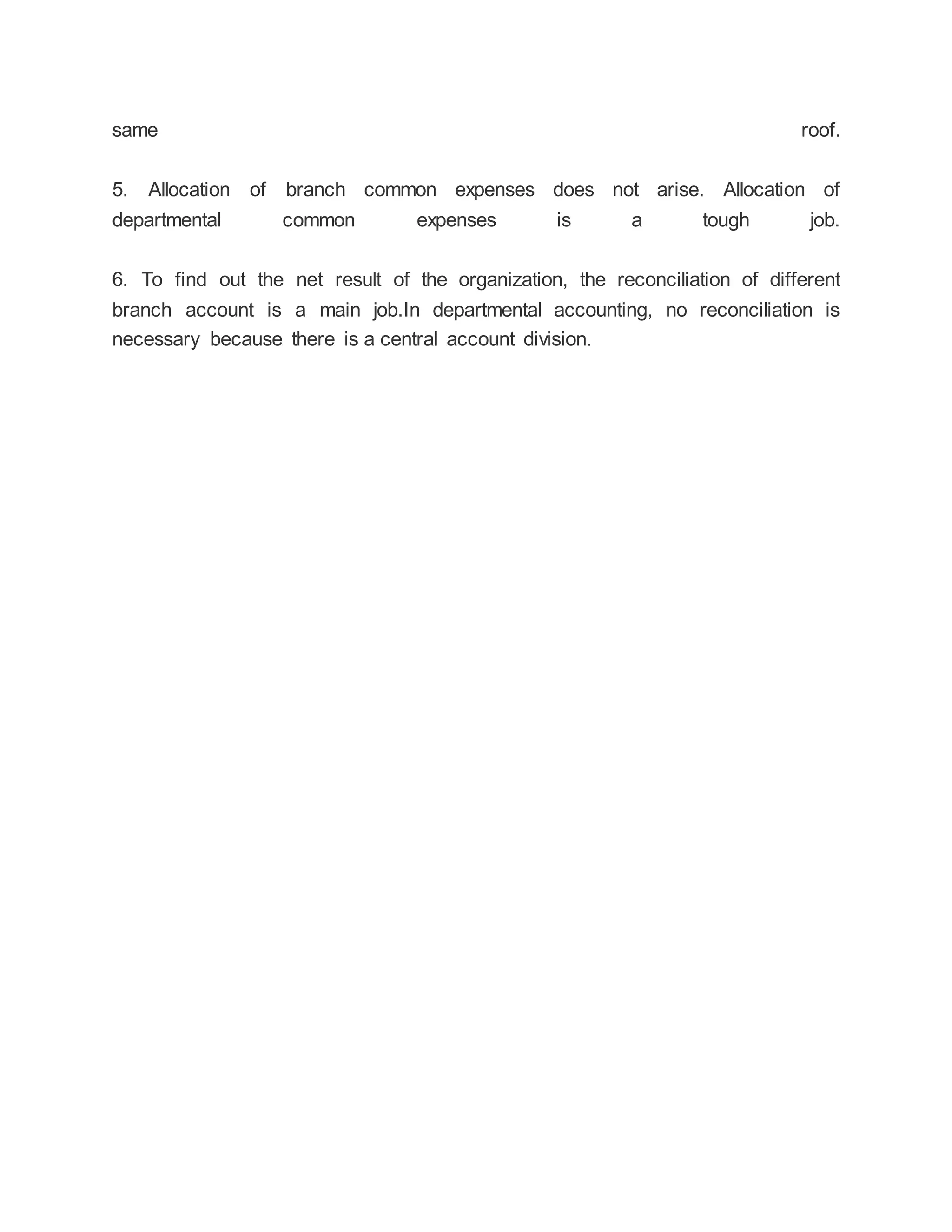 same roof.
5. Allocation of branch common expenses does not arise. Allocation of
departmental common expenses is a tough job.
6. To find out the net result of the organization, the reconciliation of different
branch account is a main job.In departmental accounting, no reconciliation is
necessary because there is a central account division.
 